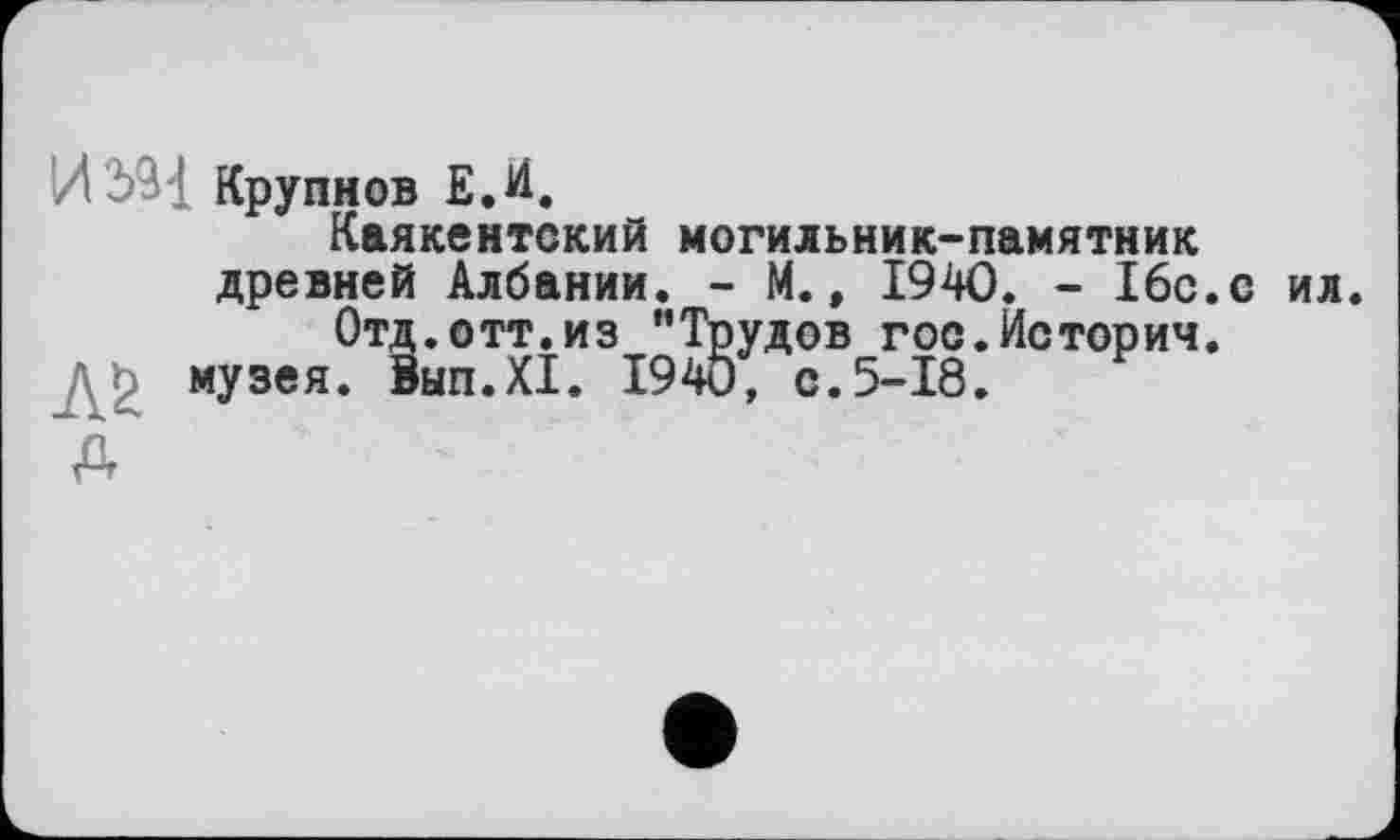 ﻿Крупнов Е.И.
Каякентский могильник-памятник древней Албании. - М., 1940. - 16с.с ил.
Отд.отт.из "Трудов гос.История.
музея. 8ып.Х1. 1940, с.5-18.
Д